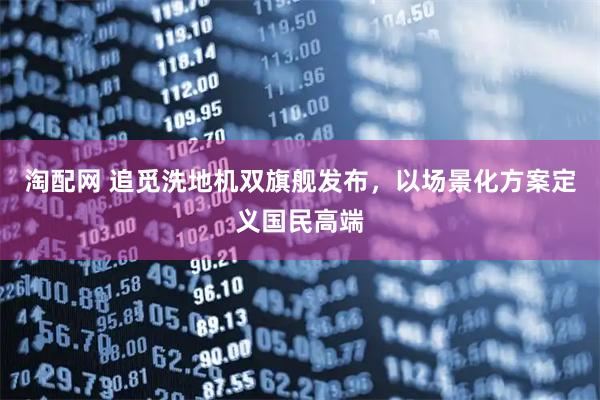 淘配网 追觅洗地机双旗舰发布，以场景化方案定义国民高端