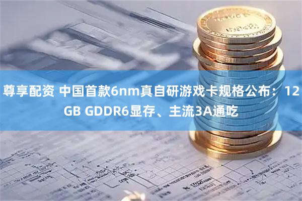 尊享配资 中国首款6nm真自研游戏卡规格公布：12GB GDDR6显存、主流3A通吃