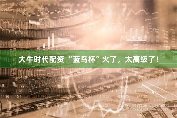 大牛时代配资 “蓝鸟杯”火了，太高级了！