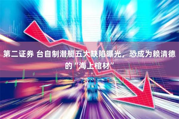 第二证券 台自制潜艇五大缺陷曝光，恐成为赖清德的“海上棺材”