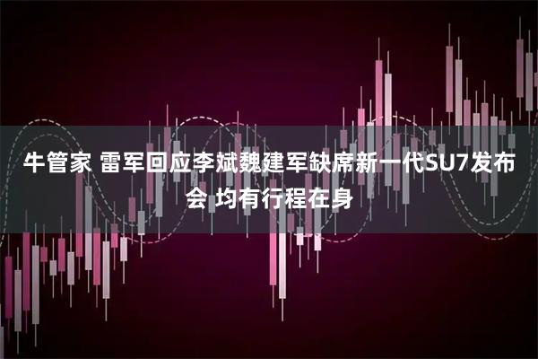 牛管家 雷军回应李斌魏建军缺席新一代SU7发布会 均有行程在身