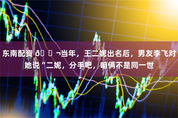 东南配资 🌬当年，王二妮出名后，男友李飞对她说“二妮，分手吧，咱俩不是同一世