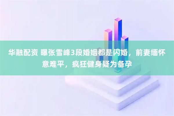 华融配资 曝张雪峰3段婚姻都是闪婚，前妻缅怀意难平，疯狂健身疑为备孕
