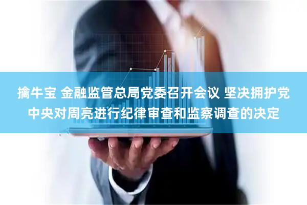 擒牛宝 金融监管总局党委召开会议 坚决拥护党中央对周亮进行纪律审查和监察调查的决定