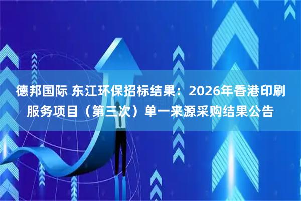 德邦国际 东江环保招标结果：2026年香港印刷服务项目（第三次）单一来源采购结果公告