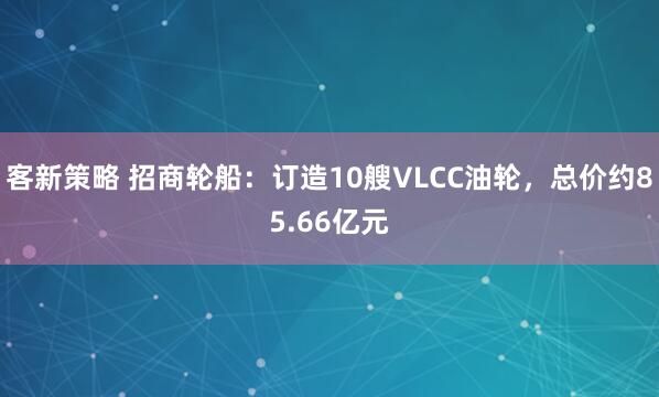 客新策略 招商轮船：订造10艘VLCC油轮，总价约85.66亿元