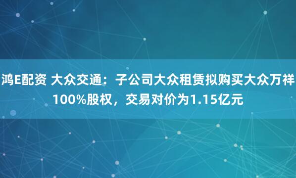 鸿E配资 大众交通：子公司大众租赁拟购买大众万祥100%股权，交易对价为1.15亿元