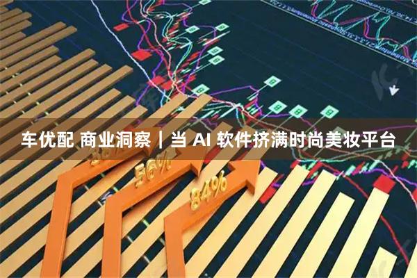 车优配 商业洞察｜当 AI 软件挤满时尚美妆平台
