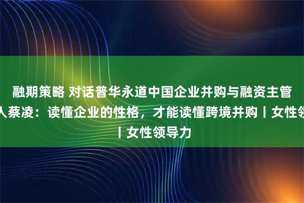 融期策略 对话普华永道中国企业并购与融资主管合伙人蔡凌：读懂企业的性格，才能读懂跨境并购丨女性领导力