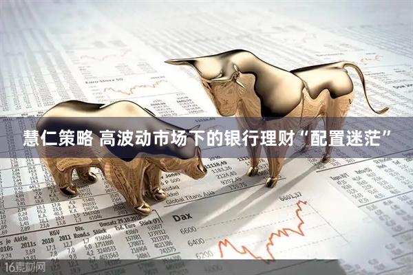 慧仁策略 高波动市场下的银行理财“配置迷茫”