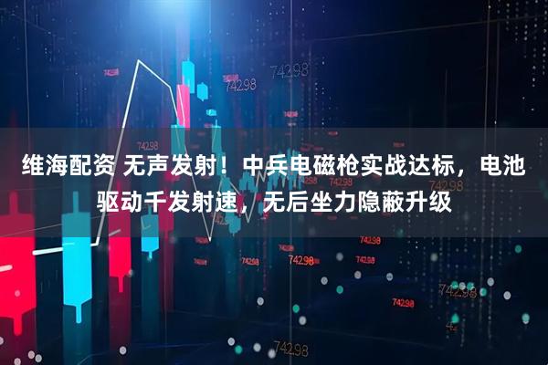维海配资 无声发射！中兵电磁枪实战达标，电池驱动千发射速，无后坐力隐蔽升级