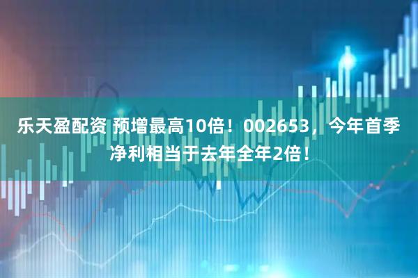 乐天盈配资 预增最高10倍！002653，今年首季净利相当于去年全年2倍！