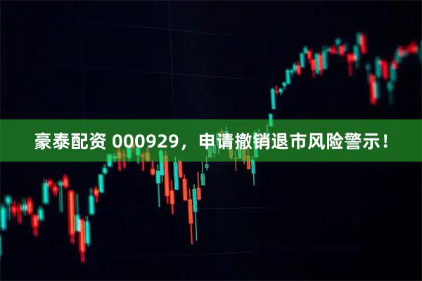 豪泰配资 000929，申请撤销退市风险警示！