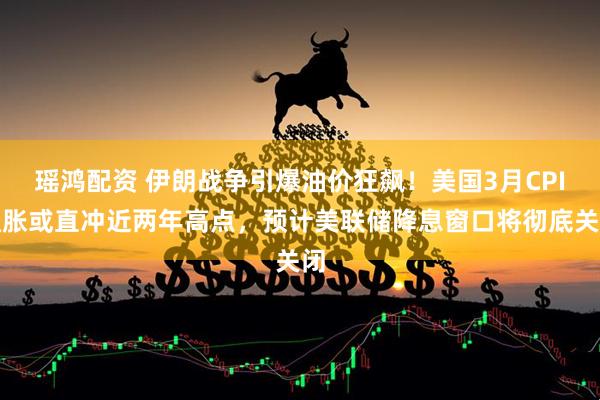 瑶鸿配资 伊朗战争引爆油价狂飙!美国3月CPI通胀或直冲近两年高点,预计美联储降息窗口将彻底关闭