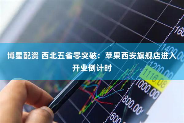 博星配资 西北五省零突破：苹果西安旗舰店进入开业倒计时