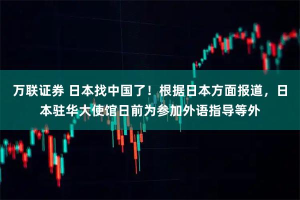 万联证券 日本找中国了！根据日本方面报道，日本驻华大使馆日前为参加外语指导等外