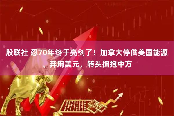 股联社 忍70年终于亮剑了!加拿大停供美国能源、弃用美元,转头拥抱中方