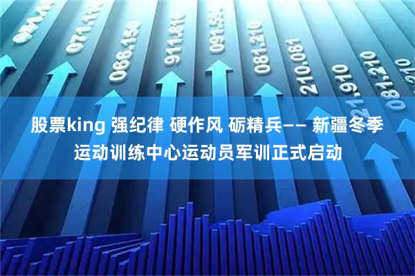 股票king 强纪律 硬作风 砺精兵—— 新疆冬季运动训练中心运动员军训正式启动