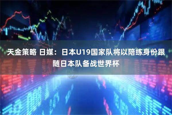 天金策略 日媒：日本U19国家队将以陪练身份跟随日本队备战世界杯