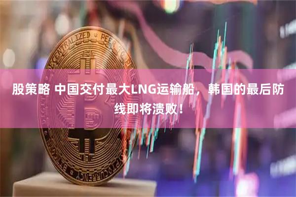股策略 中国交付最大LNG运输船，韩国的最后防线即将溃败！