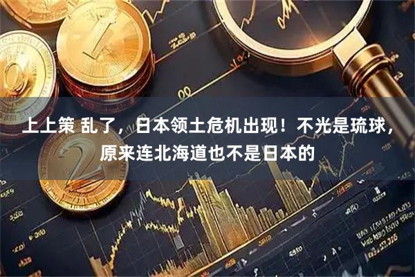 上上策 乱了，日本领土危机出现！不光是琉球，原来连北海道也不是日本的