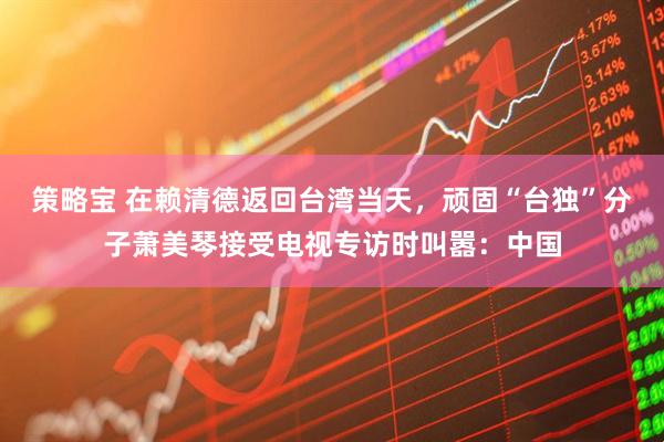 策略宝 在赖清德返回台湾当天，顽固“台独”分子萧美琴接受电视专访时叫嚣：中国