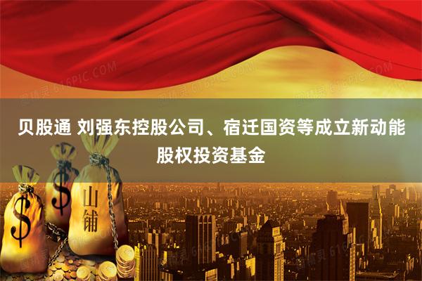 贝股通 刘强东控股公司、宿迁国资等成立新动能股权投资基金