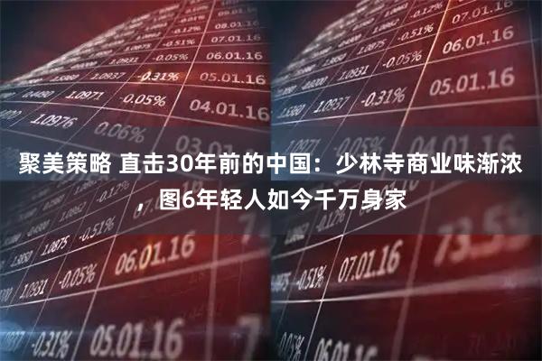 聚美策略 直击30年前的中国：少林寺商业味渐浓，图6年轻人如今千万身家