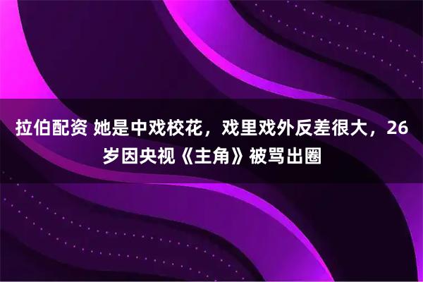 拉伯配资 她是中戏校花，戏里戏外反差很大，26岁因央视《主角》被骂出圈