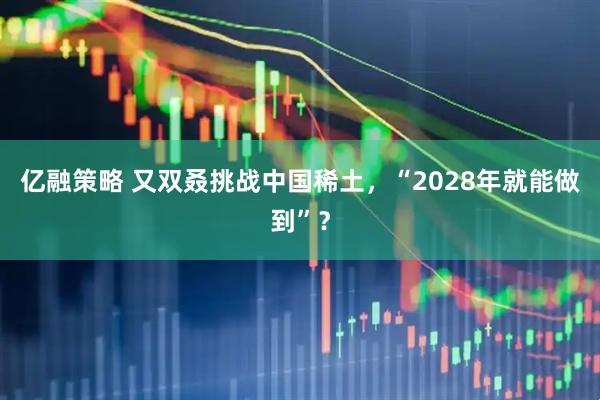 亿融策略 又双叒挑战中国稀土，“2028年就能做到”？