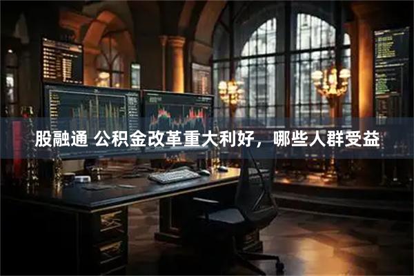 股融通 公积金改革重大利好，哪些人群受益