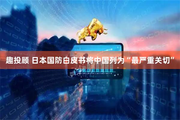 趣投顾 日本国防白皮书将中国列为“最严重关切”