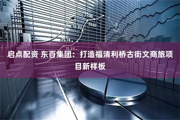 启点配资 东百集团：打造福清利桥古街文商旅项目新样板