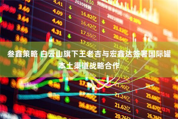 叁鑫策略 白云山旗下王老吉与宏鑫达签署国际罐本土渠道战略合作