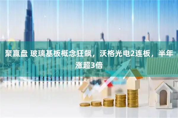 聚赢盘 玻璃基板概念狂飙，沃格光电2连板，半年涨超3倍