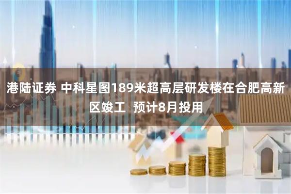 港陆证券 中科星图189米超高层研发楼在合肥高新区竣工  预计8月投用