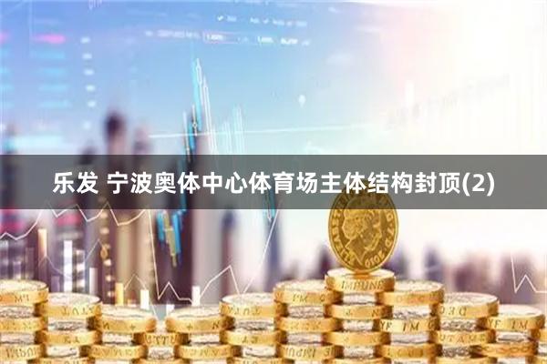 乐发 宁波奥体中心体育场主体结构封顶(2)
