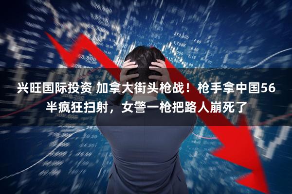 兴旺国际投资 加拿大街头枪战！枪手拿中国56半疯狂扫射，女警一枪把路人崩死了