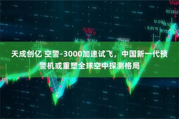 天成创亿 空警-3000加速试飞，中国新一代预警机或重塑全球空中探测格局