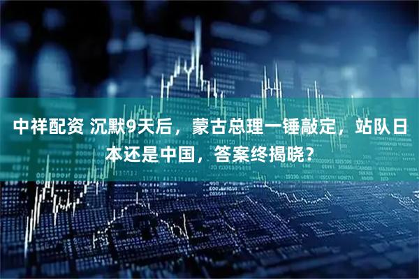 中祥配资 沉默9天后,蒙古总理一锤敲定,站队日本还是中国,答案终揭晓?