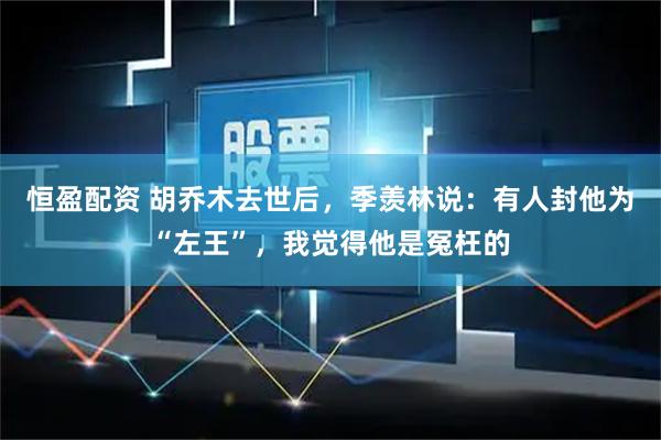 恒盈配资 胡乔木去世后，季羡林说：有人封他为“左王”，我觉得他是冤枉的