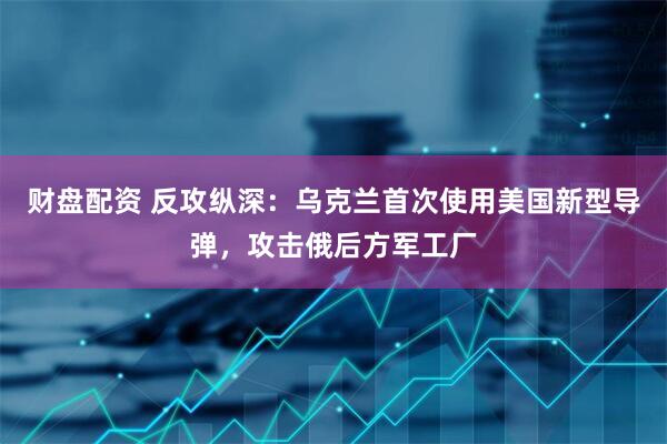 财盘配资 反攻纵深：乌克兰首次使用美国新型导弹，攻击俄后方军工厂