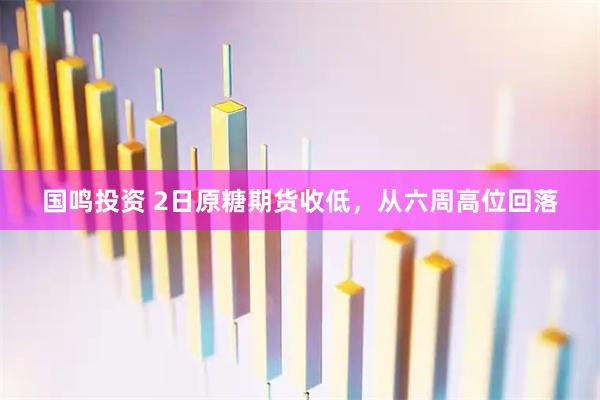 国鸣投资 2日原糖期货收低，从六周高位回落