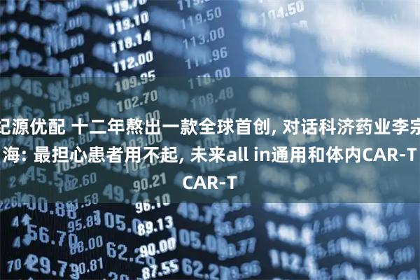 纪源优配 十二年熬出一款全球首创, 对话科济药业李宗海: 最担心患者用不起, 未来all in通用和体内CAR-T