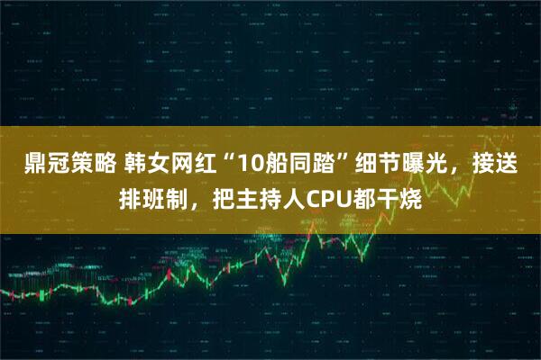 鼎冠策略 韩女网红“10船同踏”细节曝光，接送排班制，把主持人CPU都干烧