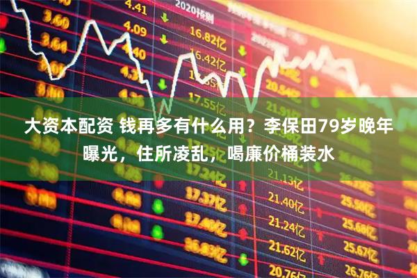 大资本配资 钱再多有什么用？李保田79岁晚年曝光，住所凌乱，喝廉价桶装水
