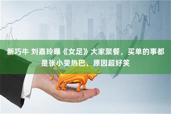 新巧牛 刘嘉玲曝《女足》大家聚餐，买单的事都是张小斐热巴，原因超好笑