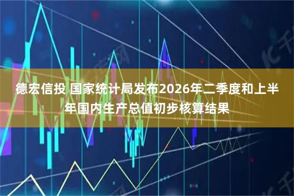 德宏信投 国家统计局发布2026年二季度和上半年国内生产总值初步核算结果