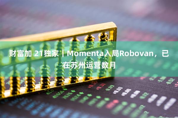 财富加 21独家｜Momenta入局Robovan，已在苏州运营数月