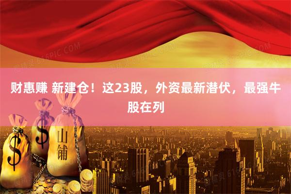 财惠赚 新建仓！这23股，外资最新潜伏，最强牛股在列